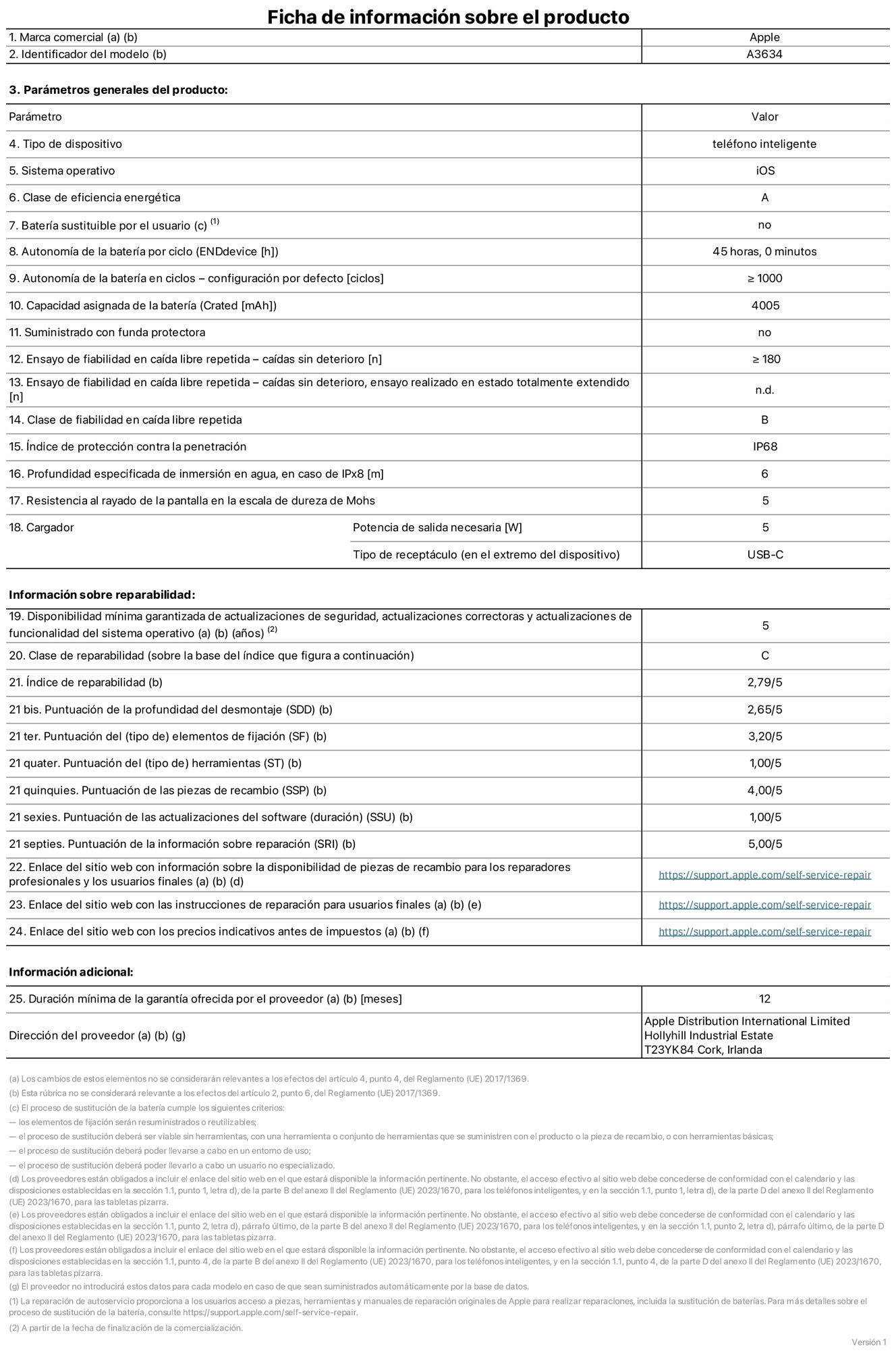 Ficha de información de producto del iPhone 17e, modelo A3634. Suministrado por Apple Distribution International Limited con sede en Hollyhill Industrial Estate, T23 YK84 Cork (Irlanda). Tipo de dispositivo: Teléfono inteligente. Sistema operativo: iOS. Clase de eficiencia energética: A. Batería sustituible por el usuario: No. Autonomía de la batería por ciclo: 45 horas. Autonomía de la batería en ciclos (configuración por defecto): ≥ 1.000. Capacidad asignada de la batería: 4.005 mAh. Suministrado con funda protectora: No. Caídas sin deterioro en ensayo de fiabilidad en caída libre repetida: ≥ 180. Caídas sin deterioro en ensayo de fiabilidad en caída libre repetida realizado en estado totalmente extendido: No aplicable. Clase de fiabilidad en caída libre repetida: B. Índice de protección contra la penetración: IP68. Profundidad especificada de inmersión en agua, en caso de iPx8 (metros): 6. Resistencia al rayado de la pantalla en la escala de dureza de Mohs: 5. Potencia de salida necesaria del cargador: 5 W. Tipo de receptáculo del cargador (en el extremo del dispositivo): USB‑C. Disponibilidad mínima garantizada de actualizaciones de seguridad, correctoras y de funcionalidad del sistema operativo: 5 años. Clase de reparabilidad: C. Índice de reparabilidad: 2,79/5. Puntuación de la profundidad del desmontaje (SDD): 2,65/5. Puntuación de los elementos de fijación: 3,2/5. Puntuación de las herramientas: 1/5. Puntuación de las piezas de recambio: 4/5. Puntuación de las actualizaciones de software: 1/5. Puntuación de la información sobre reparación: 5/5. Enlace del sitio web con información sobre la disponibilidad de piezas de recambio para reparadores profesionales y usuarios finales:  https://support.apple.com/self-service-repair. Enlace del sitio web con las instrucciones de reparación para usuarios finales:  https://support.apple.com/self-service-repair. Enlace del sitio web con los precios indicativos antes de impuestos:  https://support.apple.com/self-service-repair. Se ofrece una garantía general de 12 meses.