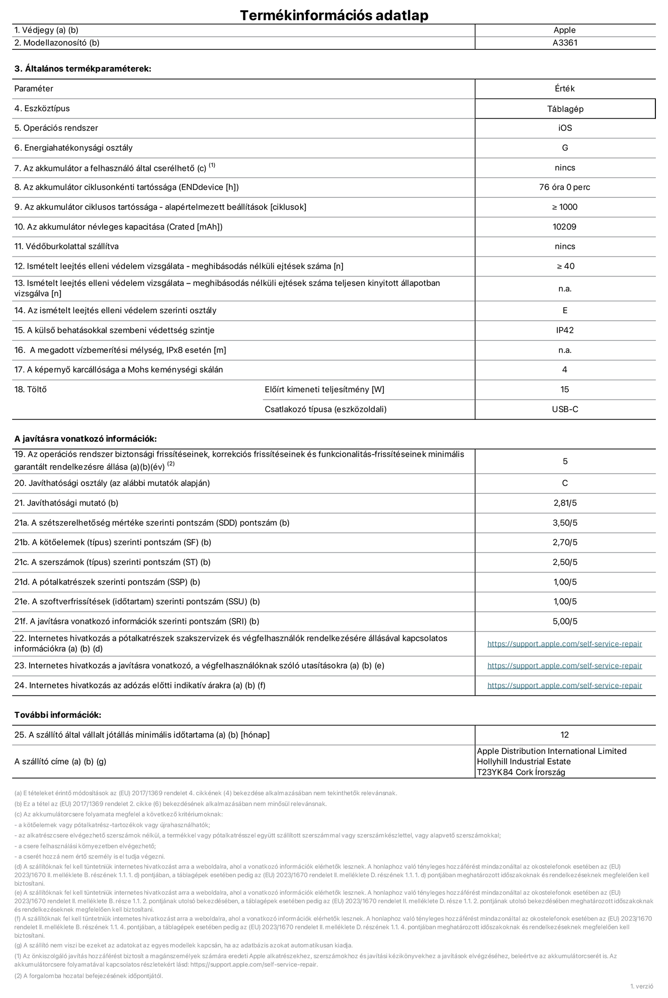 A 13 hüvelykes iPad Pro (M5, Wi-Fi + Cellular, A3361‑es modell) termékinformációs adatlapja. Szállító: Apple Distribution International Limited, Hollyhill Industrial Estate. Cork, Írország, T23 YK84. Eszköztípus: táblagép. Operációs rendszer: iOS. Energiahatékonysági osztály: G. Az akkumulátor a felhasználó által cserélhető: nem. Az akkumulátor ciklusonkénti tartóssága: 76 óra. Az akkumulátor ciklusszámban kifejezett tartóssága – alapértelmezett beállítások: ≥ 1000. Az akkumulátor névleges kapacitása: 10 209 milliamperóra. Védőburkolattal szállítva: nem. Ismételt leejtés elleni védelem vizsgálata – meghibásodás nélküli ejtések száma: ≥ 40. Ismételt leejtés elleni védelem vizsgálata – meghibásodás nélküli ejtések száma teljesen kinyitott állapotban vizsgálva: nem vonatkozik erre a modellre. Az ismételt leejtés elleni védelem szerinti osztály: E. A külső behatásokkal szembeni védettség szintje: IP42. A megadott vízbemerítési mélység, IPx8 esetén: nem vonatkozik erre a modellre. A képernyő karcállósága a Mohs keménységi skálán: 4. Töltő előírt kimeneti teljesítménye: 15 watt. Csatlakozó típusa (eszközoldali): USB-C. Az operációs rendszer biztonsági frissítéseinek, korrekciós frissítéseinek és funkcionalitás-frissítéseinek minimális garantált rendelkezésre állása: 5 év. Javíthatósági osztály: C. Javíthatósági mutató: 2,81/5. A szétszerelhetőség mértéke szerinti pontszám (SDD): 3,5/5. A kötőelemek szerinti pontszám: 2,7/5. A szerszámok szerinti pontszám: 2,5/5. A pótalkatrészek szerinti pontszám: 1/5. A szoftverfrissítések szerinti pontszám: 1/5. A javításra vonatkozó információk szerinti pontszám: 5/5. Internetes hivatkozás a pótalkatrészek szakszervizek és végfelhasználók rendelkezésére állásával kapcsolatos információkra: https://support.apple.com/hu-hu/self-service-repair. Internetes hivatkozás a javításra vonatkozó, a végfelhasználóknak szóló utasításokra: https://support.apple.com/hu-hu/self-service-repair. Internetes hivatkozás az adózás előtti indikatív árakra: https://support.apple.com/hu-hu/self-service-repair. 12 hónapos általános jótállás.